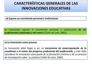 La innovación supone el crecimiento personal e institucional de los
profesionales implicados y del centro (Cañal de León, 2002).
d) Supone un crecimiento personal e institucional
e) La innovación como proceso
La innovación debe llegar a ser un mecanismo de autorregulación de la
enseñanza y el motor del progreso profesional del profesorado, y este debe
considerar la innovación como parte de su formación continua y de un proceso
de investigación sobre su práctica (Cañal de León, 2002).
CARACTERÍSTICAS GENERALES DE LAS
INNOVACIONES EDUCATIVAS
 