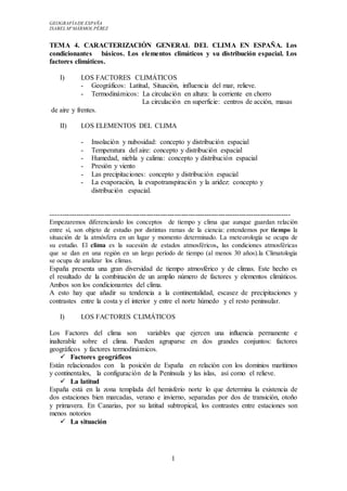 GEOGRAFÍADE ESPAÑA
ISABEL Mª MÁRMOL PÉREZ
1
TEMA 4. CARACTERIZACIÓN GENERAL DEL CLIMA EN ESPAÑA. Los
condicionantes básicos. Los elementos climáticos y su distribución espacial. Los
factores climáticos.
I) LOS FACTORES CLIMÁTICOS
- Geográficos: Latitud, Situación, influencia del mar, relieve.
- Termodinámicos: La circulación en altura: la corriente en chorro
La circulación en superficie: centros de acción, masas
de aire y frentes.
II) LOS ELEMENTOS DEL CLIMA
- Insolación y nubosidad: concepto y distribución espacial
- Temperatura del aire: concepto y distribución espacial
- Humedad, niebla y calima: concepto y distribución espacial
- Presión y viento
- Las precipitaciones: concepto y distribución espacial
- La evaporación, la evapotranspiración y la aridez: concepto y
distribución espacial.
-------------------------------------------------------------------------------------------------------
Empezaremos diferenciando los conceptos de tiempo y clima que aunque guardan relación
entre sí, son objeto de estudio por distintas ramas de la ciencia: entendemos por tiempo la
situación de la atmósfera en un lugar y momento determinado. La meteorología se ocupa de
su estudio. El clima es la sucesión de estados atmosféricos, las condiciones atmosféricas
que se dan en una región en un largo período de tiempo (al menos 30 años).la Climatología
se ocupa de analizar los climas.
España presenta una gran diversidad de tiempo atmosférico y de climas. Este hecho es
el resultado de la combinación de un amplio número de factores y elementos climáticos.
Ambos son los condicionantes del clima.
A esto hay que añadir su tendencia a la continentalidad, escasez de precipitaciones y
contrastes entre la costa y el interior y entre el norte húmedo y el resto peninsular.
I) LOS FACTORES CLIMÁTICOS
Los Factores del clima son variables que ejercen una influencia permanente e
inalterable sobre el clima. Pueden agruparse en dos grandes conjuntos: factores
geográficos y factores termodinámicos.
 Factores geográficos
Están relacionados con la posición de España en relación con los dominios marítimos
y continentales, la configuración de la Península y las islas, así como el relieve.
 La latitud
España está en la zona templada del hemisferio norte lo que determina la existencia de
dos estaciones bien marcadas, verano e invierno, separadas por dos de transición, otoño
y primavera. En Canarias, por su latitud subtropical, los contrastes entre estaciones son
menos notorios
 La situación
 