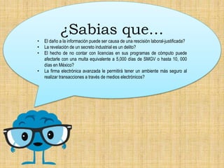 ¿Sabias que…
• El daño a la información puede ser causa de una rescisión laboral-justificada?
• La revelación de un secreto industrial es un delito?
• El hecho de no contar con licencias en sus programas de cómputo puede
afectarle con una multa equivalente a 5,000 días de SMGV o hasta 10, 000
días en México?
• La firma electrónica avanzada le permitirá tener un ambiente más seguro al
realizar transacciones a través de medios electrónicos?
 