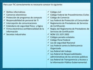 Para usar TIC correctamente es necesario conocer lo siguiente:
 Delitos informáticos
 Comercio electrónico
 Protección de programas de computo
 Responsabilidad de personal de TI
 Intercepción de comunicaciones
 Estándares de seguridad física y lógica
 Firma electrónica confidencialidad de la
información
 Secretos industriales
 Código civil
 Código Federal de Procedimientos Civiles
 Código de Comercio
 Ley Federal de Protección al Consumidor
 Reglamento de Prestadores de Servicios
de Certificación
 Reglas del Reglamento de Prestadores de
Servicios de Certificación
 NOM 151 SCFI 2002
 Códigos penales estatales
 Código Penal Federal
 Ley de seguridad Nacional
 Ley Federal contra la Delincuencia
Organizada
 Ley federal del trabajo
 Ley federal de Responsabilidades
administrativas de los servicios públicos
 Ley federal de Transparencia y Acceso a
la Información Pública Gubernamental.
 
