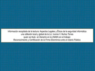 Información recopilada de la lectura: Aspectos Legales y Éticos de la seguridad informática
una reflexión local y global de la Lic. Ivonne V. Muñoz Torres
quien se titulo en Derecho en la UNAM con el trabajo:
Reconocimiento y Certificación de la Firma Electrónica ante el notario Público.
 