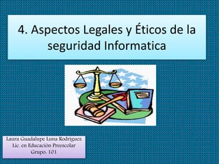 4. Aspectos Legales y Éticos de la
seguridad Informatica
Laura Guadalupe Luna Rodríguez
Lic. en Educación Preescolar
Grupo: 101
 