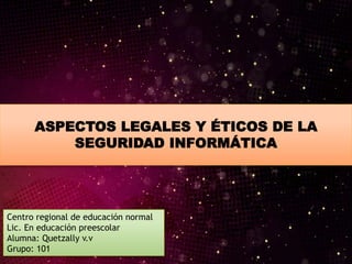 ASPECTOS LEGALES Y ÉTICOS DE LA
SEGURIDAD INFORMÁTICA
Centro regional de educación normal
Lic. En educación preescolar
Alumna: Quetzally v.v
Grupo: 101
 