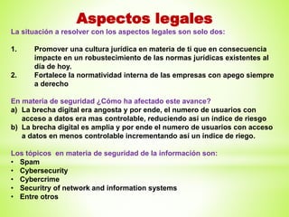 Aspectos legales
La situación a resolver con los aspectos legales son solo dos:
1. Promover una cultura jurídica en materia de ti que en consecuencia
impacte en un robustecimiento de las normas jurídicas existentes al
día de hoy.
2. Fortalece la normatividad interna de las empresas con apego siempre
a derecho
En materia de seguridad ¿Cómo ha afectado este avance?
a) La brecha digital era angosta y por ende, el numero de usuarios con
acceso a datos era mas controlable, reduciendo así un índice de riesgo
b) La brecha digital es amplia y por ende el numero de usuarios con acceso
a datos en menos controlable incrementando así un índice de riego.
Los tópicos en materia de seguridad de la información son:
• Spam
• Cybersecurity
• Cybercrime
• Securitry of network and information systems
• Entre otros
 
