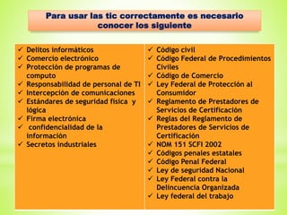 Para usar las tic correctamente es necesario
conocer los siguiente
 Delitos informáticos
 Comercio electrónico
 Protección de programas de
computo
 Responsabilidad de personal de TI
 Intercepción de comunicaciones
 Estándares de seguridad física y
lógica
 Firma electrónica
 confidencialidad de la
información
 Secretos industriales
 Código civil
 Código Federal de Procedimientos
Civiles
 Código de Comercio
 Ley Federal de Protección al
Consumidor
 Reglamento de Prestadores de
Servicios de Certificación
 Reglas del Reglamento de
Prestadores de Servicios de
Certificación
 NOM 151 SCFI 2002
 Códigos penales estatales
 Código Penal Federal
 Ley de seguridad Nacional
 Ley Federal contra la
Delincuencia Organizada
 Ley federal del trabajo
 
