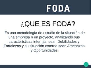 FODA
Es una metodología de estudio de la situación de
una empresa o un proyecto, analizando sus
características internas, sean Debilidades y
Fortalezas y su situación externa sean Amenazas
y Oportunidades
¿QUE ES FODA?
 