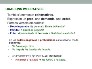 ORACIONS IMPERATIVES
•  També s’anomenen exhortatives.
•  Expressen un prec, una demanda, una ordre.
•  Formes verbals emprades:
•  Mode imperatiu (ús general): Tanca la finestra!
•  Infinitiu: A seure de seguida!
•  Futur: Aquesta tarda et tancaràs a l’habitació a estudiar!
•  En les ordres negatives o prohibicions es fa servir el mode
subjuntiu.
•  No fumis aquí dins
•  No treguis les tovalles de la taula.
•  NO ES POT FER SERVIR MAI L’INFINITIU!
•  *No fumar a l’estació à No fumeu a l’estació.
 