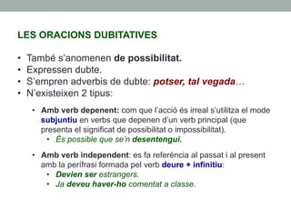 LES ORACIONS DUBITATIVES
•  També s’anomenen de possibilitat.
•  Expressen dubte.
•  S’empren adverbis de dubte: potser, tal vegada…
•  N’existeixen 2 tipus:
•  Amb verb depenent: com que l’acció és irreal s’utilitza el mode
subjuntiu en verbs que depenen d’un verb principal (que
presenta el significat de possibilitat o impossibilitat).
•  És possible que se’n desentengui.
•  Amb verb independent: es fa referència al passat i al present
amb la perífrasi formada pel verb deure + infinitiu:
•  Devien ser estrangers.
•  Ja deveu haver-ho comentat a classe.
 