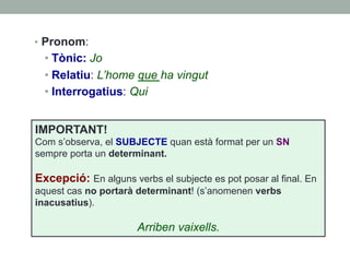 •  Pronom:
• Tònic: Jo
• Relatiu: L’home que ha vingut
• Interrogatius: Qui
IMPORTANT!
Com s’observa, el SUBJECTE quan està format per un SN
sempre porta un determinant.
Excepció: En alguns verbs el subjecte es pot posar al final. En
aquest cas no portarà determinant! (s’anomenen verbs
inacusatius).
Arriben vaixells.
 