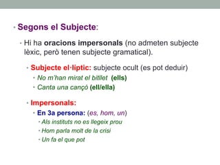 • Segons el Subjecte:
•  Hi ha oracions impersonals (no admeten subjecte
lèxic, però tenen subjecte gramatical).
•  Subjecte el·líptic: subjecte ocult (es pot deduir)
•  No m’han mirat el bitllet (ells)
•  Canta una cançó (ell/ella)
•  Impersonals:
•  En 3a persona: (es, hom, un)
• Als instituts no es llegeix prou
• Hom parla molt de la crisi
• Un fa el que pot
 
