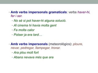 •  Amb verbs impersonals gramaticals: verbs haver-hi,
fer i ser.
•  No sé si pot haver-hi alguna solució.
•  Al cinema hi havia molta gent
•  Fa molta calor
•  Potser ja era tard…
•  Amb verbs impersonals (meteorològics): ploure,
nevar, pedregar, llampegar, tronar.
•  Ara plou molt fort
•  Abans nevava més que ara
 
