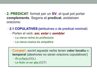 •  2. PREDICAT: format per un SV, el qual pot portar
complements. Segons el predicat, existeixen
oracions:
•  2.1 COPULATIVES (atributives o de predicat nominal):
•  Porten el verb: ser, estar o semblar
•  La meva veïna és professora
•  La meva cosina és simpàtica
•  Compte!: sovint aquests verbs tenen valor locatiu o
temporal (aleshores no seran oracions copulatives!)
•  És a París (CCL)
•  La festa va ser ahir (CCT)
 