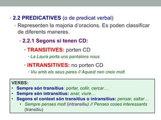 •  2.2 PREDICATIVES (o de predicat verbal)
•  Representen la majoria d’oracions. Es poden classificar
de diferents maneres.
•  2.2.1 Segons si tenen CD:
• TRANSITIVES: porten CD
• La Laura porta uns pantalons nous
• INTRANSITIVES: no porten CD
• Viu amb els seus pares // Aquest nen creix molt
VERBS:
•  Sempre són transitius: portar, collir, cercar…
•  Sempre són intransitius: anar, viure…
•  Segons el context són transitius o intransitius: pensar, saltar…
•  Sempre penses molt (intransitiu) // Penses coses interessants
(transitiu)
 