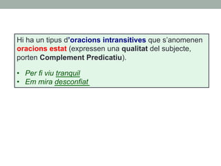 Hi ha un tipus d’oracions intransitives que s’anomenen
oracions estat (expressen una qualitat del subjecte,
porten Complement Predicatiu).
•  Per fi viu tranquil
•  Em mira desconfiat
 