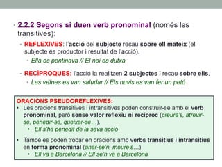 •  2.2.2 Segons si duen verb pronominal (només les
transitives):
•  REFLEXIVES: l’acció del subjecte recau sobre ell mateix (el
subjecte és productor i resultat de l’acció).
•  Ella es pentinava // El noi es dutxa
•  RECÍPROQUES: l’acció la realitzen 2 subjectes i recau sobre ells.
•  Les veïnes es van saludar // Els nuvis es van fer un petó
ORACIONS PSEUDOREFLEXIVES:
•  Les oracions transitives i intransitives poden construir-se amb el verb
pronominal, però sense valor reflexiu ni recíproc (creure’s, atrevir-
se, penedir-se, queixar-se…).
•  Ell s’ha penedit de la seva acció
•  També es poden trobar en oracions amb verbs transitius i intransitius
en forma pronominal (anar-se’n, moure’s…)
•  Ell va a Barcelona // Ell se’n va a Barcelona
 
