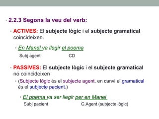 •  2.2.3 Segons la veu del verb:
•  ACTIVES: El subjecte lògic i el subjecte gramatical
coincideixen.
•  En Manel va llegir el poema
Subj agent CD
•  PASSIVES: El subjecte lògic i el subjecte gramatical
no coincideixen
•  (Subjecte lògic és el subjecte agent, en canvi el gramatical
és el subjecte pacient.)
• El poema va ser llegir per en Manel
Subj pacient C.Agent (subjecte lògic)
 