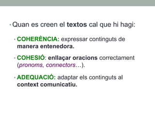 • Quan es creen el textos cal que hi hagi:
• COHERÈNCIA: expressar continguts de
manera entenedora.
• COHESIÓ: enllaçar oracions correctament
(pronoms, connectors…).
• ADEQUACIÓ: adaptar els continguts al
context comunicatiu.
 