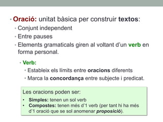 • Oració: unitat bàsica per construir textos:
•  Conjunt independent
•  Entre pauses
•  Elements gramaticals giren al voltant d’un verb en
forma personal.
•  Verb:
• Estableix els límits entre oracions diferents
• Marca la concordança entre subjecte i predicat.
Les oracions poden ser:
•  Simples: tenen un sol verb
•  Compostes: tenen més d’1 verb (per tant hi ha més
d’1 oració que se sol anomenar proposició).
 