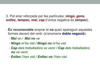 3. Pot anar reforçada per les partícules: ningú, gens,
enlloc, tampoc, mai, cap (l’única negativa és tampoc).
•  És recomenable emprar el no quan apareguin aquestes
formes davant del verb: (s’anomena doble negació).
•  Mai ve / Mai no ve
•  Ningú m’ha vist / Ningú no m’ha vist
•  Cap dels treballadors va venir / Cap dels treballadors
no va venir.
•  Enlloc l’han vist / Enlloc no l’han vist.
 