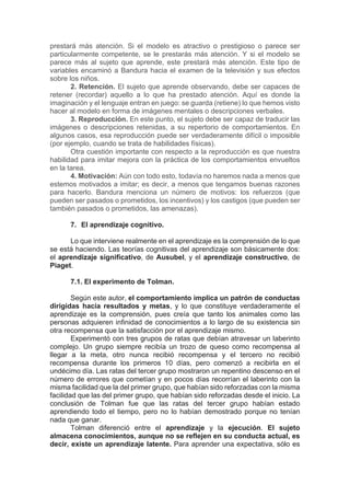 prestará más atención. Si el modelo es atractivo o prestigioso o parece ser
particularmente competente, se le prestarás más atención. Y si el modelo se
parece más al sujeto que aprende, este prestará más atención. Este tipo de
variables encaminó a Bandura hacia el examen de la televisión y sus efectos
sobre los niños.
2. Retención. El sujeto que aprende observando, debe ser capaces de
retener (recordar) aquello a lo que ha prestado atención. Aquí es donde la
imaginación y el lenguaje entran en juego: se guarda (retiene) lo que hemos visto
hacer al modelo en forma de imágenes mentales o descripciones verbales.
3. Reproducción. En este punto, el sujeto debe ser capaz de traducir las
imágenes o descripciones retenidas, a su repertorio de comportamientos. En
algunos casos, esa reproducción puede ser verdaderamente difícil o imposible
(por ejemplo, cuando se trata de habilidades físicas).
Otra cuestión importante con respecto a la reproducción es que nuestra
habilidad para imitar mejora con la práctica de los comportamientos envueltos
en la tarea.
4. Motivación: Aún con todo esto, todavía no haremos nada a menos que
estemos motivados a imitar; es decir, a menos que tengamos buenas razones
para hacerlo. Bandura menciona un número de motivos: los refuerzos (que
pueden ser pasados o prometidos, los incentivos) y los castigos (que pueden ser
también pasados o prometidos, las amenazas).
7. El aprendizaje cognitivo.
Lo que interviene realmente en el aprendizaje es la comprensión de lo que
se está haciendo. Las teorías cognitivas del aprendizaje son básicamente dos:
el aprendizaje significativo, de Ausubel, y el aprendizaje constructivo, de
Piaget.
7.1. El experimento de Tolman.
Según este autor, el comportamiento implica un patrón de conductas
dirigidas hacia resultados y metas, y lo que constituye verdaderamente el
aprendizaje es la comprensión, pues creía que tanto los animales como las
personas adquieren infinidad de conocimientos a lo largo de su existencia sin
otra recompensa que la satisfacción por el aprendizaje mismo.
Experimentó con tres grupos de ratas que debían atravesar un laberinto
complejo. Un grupo siempre recibía un trozo de queso como recompensa al
llegar a la meta, otro nunca recibió recompensa y el tercero no recibió
recompensa durante los primeros 10 días, pero comenzó a recibirla en el
undécimo día. Las ratas del tercer grupo mostraron un repentino descenso en el
número de errores que cometían y en pocos días recorrían el laberinto con la
misma facilidad que la del primer grupo, que habían sido reforzadas con la misma
facilidad que las del primer grupo, que habían sido reforzadas desde el inicio. La
conclusión de Tolman fue que las ratas del tercer grupo habían estado
aprendiendo todo el tiempo, pero no lo habían demostrado porque no tenían
nada que ganar.
Tolman diferenció entre el aprendizaje y la ejecución. El sujeto
almacena conocimientos, aunque no se reflejen en su conducta actual, es
decir, existe un aprendizaje latente. Para aprender una expectativa, sólo es
 