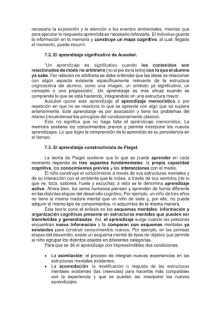 necesaria la exposición y la atención a los eventos ambientales, mientas que
para ejecutar la respuesta aprendida es necesario reforzarla. El individuo guarda
la información en la memoria y construye un mapa cognitivo, al cual, llegado
el momento, puede recurrir.
7.2. El aprendizaje significativo de Ausubel.
“Un aprendizaje es significativo cuando los contenidos son
relacionados de modo no arbitrario (no al pie de la letra) con lo que el alumno
ya sabe. Por relación no arbitraria se debe entender que las ideas se relacionan
con algún aspecto existente específicamente relevante de la estructura
cognoscitiva del alumno, como una imagen, un símbolo ya significativo, un
concepto o una proposición”. Un aprendizaje es más eficaz cuando se
comprende lo que se está haciendo, integrándolo en una estructura mayor.
Ausubel opone este aprendizaje al aprendizaje memorístico o por
repetición en que no se relaciona lo que se aprende con algo que se supiera
anteriormente. Este aprendizaje es por asociación y tiene los problemas del
mismo (recuérdense los principios del condicionamiento clásico).
Esto no significa que no haga falta el aprendizaje memorístico. La
memoria sostiene los conocimientos previos y permite incorporar los nuevos
aprendizajes. Lo que logra la comprensión de lo aprendido es su persistencia en
el tiempo.
7.3. El aprendizaje constructivista de Piaget.
La teoría de Piaget sostiene que lo que se puede aprender en cada
momento depende de tres aspectos fundamentales: la propia capacidad
cognitiva, los conocimientos previos y las interacciones con el medio.
El niño construye el conocimiento a través de sus estructuras mentales y
de su interacción con el ambiente que le rodea, a través de sus sentidos (de lo
que ve, toca, saborea, huele y escucha); a esto se le denomina aprendizaje
activo. Ahora bien, los seres humanos piensan y aprenden de forma diferente
en las distintas etapas del desarrollo cognitivo. Por ejemplo, un niño de tres años
no tiene la misma madure mental que un niño de siete y, por ello, no puede
adquirir el mismo tipo de conocimientos, ni adquirirlos de la misma manera.
Esta teoría pone el énfasis en los esquemas mentales: información y
organización cognitivas presente en estructuras mentales que pueden ser
transferidas y generalizadas. Así, el aprendizaje surge cuando las personas
encuentran nueva información y la comparan con esquemas mentales ya
existentes para construir conocimientos nuevos. Por ejemplo, en las primeas
etapas del desarrollo, existe un esquema mental de tipos de objetos que permite
al niño agrupar los distintos objetos en diferentes categorías.
Para que se dé el aprendizaje con imprescindibles dos condiciones:
• La asimilación: el proceso de integran nuevas experiencias en las
estructuras mentales existentes.
• La acomodación: la modificación o reajusta de las estructuras
mentales existentes (las creencias) para hacerlas más compatibles
con la experiencia y que se pueden así incorporar los nuevos
aprendizajes.
 