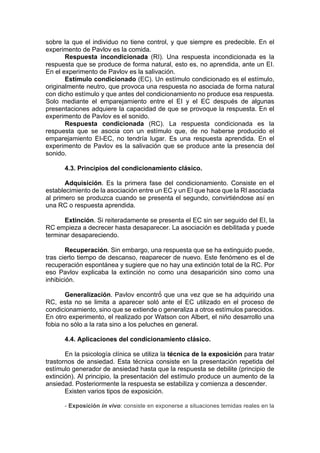 sobre la que el individuo no tiene control, y que siempre es predecible. En el
experimento de Pavlov es la comida.
Respuesta incondicionada (RI). Una respuesta incondicionada es la
respuesta que se produce de forma natural, esto es, no aprendida, ante un EI.
En el experimento de Pavlov es la salivación.
Estímulo condicionado (EC). Un estímulo condicionado es el estímulo,
originalmente neutro, que provoca una respuesta no asociada de forma natural
con dicho estímulo y que antes del condicionamiento no produce esa respuesta.
Solo mediante el emparejamiento entre el EI y el EC después de algunas
presentaciones adquiere la capacidad de que se provoque la respuesta. En el
experimento de Pavlov es el sonido.
Respuesta condicionada (RC). La respuesta condicionada es la
respuesta que se asocia con un estímulo que, de no haberse producido el
emparejamiento EI-EC, no tendría lugar. Es una respuesta aprendida. En el
experimento de Pavlov es la salivación que se produce ante la presencia del
sonido.
4.3. Principios del condicionamiento clásico.
Adquisición. Es la primera fase del condicionamiento. Consiste en el
establecimiento de la asociación entre un EC y un EI que hace que la RI asociada
al primero se produzca cuando se presenta el segundo, convirtiéndose así en
una RC o respuesta aprendida.
Extinción. Si reiteradamente se presenta el EC sin ser seguido del EI, la
RC empieza a decrecer hasta desaparecer. La asociación es debilitada y puede
terminar desapareciendo.
Recuperación. Sin embargo, una respuesta que se ha extinguido puede,
tras cierto tiempo de descanso, reaparecer de nuevo. Este fenómeno es el de
recuperación espontánea y sugiere que no hay una extinción total de la RC. Por
eso Pavlov explicaba la extinción no como una desaparición sino como una
inhibición.
Generalización. Pavlov encontró́ que una vez que se ha adquirido una
RC, esta no se limita a aparecer soló ante el EC utilizado en el proceso de
condicionamiento, sino que se extiende o generaliza a otros estímulos parecidos.
En otro experimento, el realizado por Watson con Albert, el niño desarrollo una
fobia no sólo a la rata sino a los peluches en general.
4.4. Aplicaciones del condicionamiento clásico.
En la psicología clínica se utiliza la técnica de la exposición para tratar
trastornos de ansiedad. Esta técnica consiste en la presentación repetida del
estímulo generador de ansiedad hasta que la respuesta se debilite (principio de
extinción). Al principio, la presentación del estímulo produce un aumento de la
ansiedad. Posteriormente la respuesta se estabiliza y comienza a descender.
Existen varios tipos de exposición.
- Exposición in vivo: consiste en exponerse a situaciones temidas reales en la
 