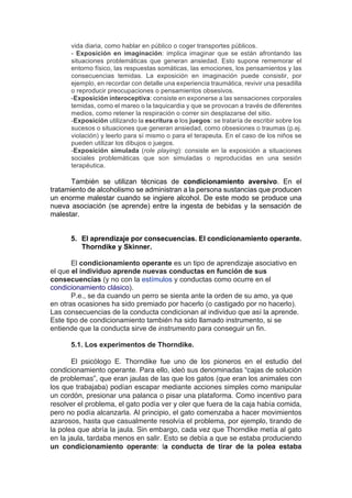 vida diaria, como hablar en público o coger transportes públicos.
- Exposición en imaginación: implica imaginar que se están afrontando las
situaciones problemáticas que generan ansiedad. Esto supone rememorar el
entorno físico, las respuestas somáticas, las emociones, los pensamientos y las
consecuencias temidas. La exposición en imaginación puede consistir, por
ejemplo, en recordar con detalle una experiencia traumática, revivir una pesadilla
o reproducir preocupaciones o pensamientos obsesivos.
-Exposición interoceptiva: consiste en exponerse a las sensaciones corporales
temidas, como el mareo o la taquicardia y que se provocan a través de diferentes
medios, como retener la respiración o correr sin desplazarse del sitio.
-Exposición utilizando la escritura o los juegos: se trataría de escribir sobre los
sucesos o situaciones que generan ansiedad, como obsesiones o traumas (p.ej.
violación) y leerlo para sí mismo o para el terapeuta. En el caso de los niños se
pueden utilizar los dibujos o juegos.
-Exposición simulada (role playing): consiste en la exposición a situaciones
sociales problemáticas que son simuladas o reproducidas en una sesión
terapéutica.
También se utilizan técnicas de condicionamiento aversivo. En el
tratamiento de alcoholismo se administran a la persona sustancias que producen
un enorme malestar cuando se ingiere alcohol. De este modo se produce una
nueva asociación (se aprende) entre la ingesta de bebidas y la sensación de
malestar.
5. El aprendizaje por consecuencias. El condicionamiento operante.
Thorndike y Skinner.
El condicionamiento operante es un tipo de aprendizaje asociativo en
el que el individuo aprende nuevas conductas en función de sus
consecuencias (y no con la estímulos y conductas como ocurre en el
condicionamiento clásico).
P.e., se da cuando un perro se sienta ante la orden de su amo, ya que
en otras ocasiones ha sido premiado por hacerlo (o castigado por no hacerlo).
Las consecuencias de la conducta condicionan al individuo que así la aprende.
Este tipo de condicionamiento también ha sido llamado instrumento, si se
entiende que la conducta sirve de instrumento para conseguir un fin.
5.1. Los experimentos de Thorndike.
El psicólogo E. Thorndike fue uno de los pioneros en el estudio del
condicionamiento operante. Para ello, ideó sus denominadas “cajas de solución
de problemas”, que eran jaulas de las que los gatos (que eran los animales con
los que trabajaba) podían escapar mediante acciones simples como manipular
un cordón, presionar una palanca o pisar una plataforma. Como incentivo para
resolver el problema, el gato podía ver y oler que fuera de la caja había comida,
pero no podía alcanzarla. Al principio, el gato comenzaba a hacer movimientos
azarosos, hasta que casualmente resolvía el problema, por ejemplo, tirando de
la polea que abría la jaula. Sin embargo, cada vez que Thorndike metía al gato
en la jaula, tardaba menos en salir. Esto se debía a que se estaba produciendo
un condicionamiento operante: la conducta de tirar de la polea estaba
 