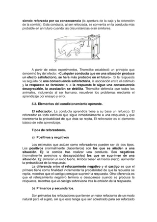 siendo reforzada por su consecuencia (la apertura de la caja y la obtención
de la comida). Esta conducta, al ser reforzada, se convertía en la conducta más
probable en un futuro cuando las circunstancias eran similares.
A partir de estos experimentos, Thorndike estableció un principio que
denominó ley del efecto: «Cualquier conducta que en una situación produce
un efecto satisfactorio, se hará más probable en el futuro». Si la respuesta
va seguida de una consecuencia satisfactoria, la asociación entre el estímulo
y la respuesta se fortalece; si a la respuesta le sigue una consecuencia
desagradable, la asociación se debilita. Thorndike defendía que todos los
animales, incluyendo al ser humano, resuelven los problemas mediante el
aprendizaje por ensayo y error.
5.2. Elementos del condicionamiento operante.
El reforzador. La conducta aprendida tiene a su base un refuerzo. El
reforzador es todo estímulo que sigue inmediatamente a una respuesta y que
incrementa la probabilidad de que ésta se repita. El reforzador es el elemento
básico de este aprendizaje.
Tipos de reforzadores.
a) Positivos y negativos
Los estímulos que actúan como reforzadores pueden ser de dos tipos.
Los positivos (normalmente placenteros) son los que se añaden a una
situación. Ej: la comida tras realizar una conducta. Son negativos
(normalmente aversivos o desagradables) los que se suprimen de una
situación. Ej: eliminar un ruido fuerte. Ambos tienen el mismo efecto: aumentar
la probabilidad de la respuesta.
La diferencia entre el reforzamiento negativo y el castigo es que el
primero tiene como finalidad incrementar la probabilidad de que la repuesta se
repita, mientras que el castigo persigue suprimir la respuesta. Otra diferencia es
que el reforzamiento negativo termina o desaparece cuando se produce la
respuesta, mientras que el castigo sobreviene tras la emisión de la respuesta.
b) Primarios y secundarios.
Son primarios los reforzadores que tienen un valor reforzante de un modo
natural para el sujeto, sin que este tenga que ser adiestrado para ser reforzado
 