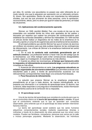 por ellos. Ej: comida. Los secundarios no poseen ese valor reforzante de un
modo natural, sino que lo adquieren por asociación con un reforzador primario.
Ej: dinero. Son aprendidos. Dentro de estos son importantes los reforzadores
sociales, que son los que provienen de otras personas, como la aprobación,
reconocimiento, afecto, pero no obran por igual en todas las personas y en todas
las situaciones.
5.3. Aplicaciones del condicionamiento operante.
Skinner, en 1948, escribió Walden Two, una novela en las que se nos
presentaba una sociedad donde los niños eran apartados de los padres y
educados por expertos que usaban los principios del condicionamiento para
establecer las conductas deseables y eliminar las indeseables. En 1954 escribe
un artículo donde realiza un diagnóstico de los males de la enseñanza en la
escuela y aporta un conjunto de sugerencias para la enseñanza de los escolares.
El principal problema que advirtió Skinner fue que el número de alumnos
por profesor era excesivo para que éste pudiese disponer de las contingencias
de reforzamiento. Las críticas de Skinner a la enseñanza tradicional las centró
en cuatro puntos:
1. En el aula la conducta está controlada generalmente por el
estímulo aversivo. Los profesores tendían a hacer más uso del castigo que de
la recompensa. Los niños trabajan para evitar consecuencias desagradables
cuando, según su investigación, la recompensa es más efectiva.
2. Cuando se utilizan las recompensas, el tiempo que transcurre entre
la respuesta y el reforzamiento es excesivamente largo, cuando la aplicación
inmediata es más eficaz.
3. Ausencia de reforzamientos en serie. Los programas educativos no
estaban organizados de una manera sistemática que permitiera avanzar a los
estudiantes paso a paso, a través de aproximaciones sucesivas con los
reforzamientos correspondientes hasta llegar a la conducta final deseada.
4. Poca frecuencia de reforzamiento.
La solución que propone Skinner es la enseñanza programada,
procedimiento en el que a cada alumno, de manera individualizada, se le
presenta una información o un contenido de aprendizaje breve. El alumno, tras
su lectura, debe responder a una pregunta e inmediatamente, recibe información
(reforzamiento) acerca de la corrección de su respuesta.
6. El aprendizaje social.
Una de las teorías del aprendizaje que considera la conducta pero que no
es un conductista clásico es la teoría del aprendizaje social o vicario. Al igual
que el conductismo entiende que lo que se aprenden son conductas
observables, pero entiende que en el aprendizaje de estas también intervienen
factores internos.
La teoría del aprendizaje social sostiene que los seres humanos
adquirimos comportamientos sociales mediante experiencias directas e
indirectas a través de la observación de otras personas que nos sirven como
modelos. Pueden ser familiares, compañeros, personas que vemos por la calle
o incluso personajes populares. Mediante la observación, los individuos
 