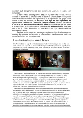 aprenden qué comportamientos son socialmente valorados y cuáles son
castigados.
El aprendizaje social permite adquirir rápidamente nuevos patrones
sociales de conducta. El simple hecho de estar en una situación social puede
cambiar el comportamiento de algún individuo, aunque nadie del grupo se dé
cuenta de ello. No obstante, el hecho de que algo se haya aprendido no
significa que conlleve un cambio de comportamiento, Bandura señala que
el refuerzo del medio ambiente externo no es el único factor que influye en
el aprendizaje y el comportamiento. Describió los reforzamientos internos,
tales como el orgullo, la satisfacción y el sentido del logro, como formas de
recompensa interna.
Bandura sostiene que hay procesos cognitivos activos. Los hombres son
capaces de procesar activamente la información y pueden pensar sobre su
comportamiento y sus consecuencias.
El experimento del muñeco bobo de Bandura.
El	muñeco	Bobo	es	un	juguete	hinchable	de	aproximadamente	metro	y	medio	de	alto,	que	
por	lo	general	está	hecho	de	un	vinilo	resistente	o	plástico	blando	y	a	menudo	se	pinta	para	
que	parezca	un	payaso.	Entre	otras	cosas,	al	ser	golpeado,	el	muñeco	se	levanta	fácilmente.	
Salió	al	mercado	en	1960.	
	
	
					Se	utilizaron	a	36	niños	y	36	niñas	de	guardería	en	la	Universidad	de	Stanford.	Todos	los	
niños	tenían	edades	de	entre	3	y	5	años.	Los	niños	se	organizaron	en	4	grupos:	24	niños	
fueron	expuestos	a	un	modelo	agresivo	y	24	niños	fueron	expuestos	a	un	modelo	no	
agresivo.	Los	dos	grupos	fueron	divididos	en	hombres	y	mujeres,	que	aseguraron	que	la	
mitad	de	los	niños	estuvieran	expuestos	a	modelos	de	su	mismo	sexo	y	la	otra	mitad	a	
modelos	del	sexo	opuesto.	Los	24	niños	restantes	eran	parte	de	un	grupo	de	control.	Para	el	
experimento,	cada	niño	fue	expuesto	al	escenario	de	forma	individual,	a	fin	de	no	ser	
influenciado	o	distraído	por	los	compañeros	de	clase.		
					La	primera	parte	del	experimento	requirió	reunir	a	un	niño	y	el	adulto	modelo	en	una	
sala	de	juegos.	En	la	sala	de	juegos,	el	niño	estaba	sentado	en	un	rincón	lleno	de	actividades	
muy	atractivas,	tales	como	pegatinas,	y	junto	al	adulto	modelo.	Antes	de	salir	de	la	
habitación,	el	investigador	explicó	a	los	niños	que	los	juguetes	en	la	esquina	de	los	adultos	
eran	sólo	para	los	adultos.	En	el	escenario	del	modelo	agresivo,	el	adulto	comenzaría	
jugando	con	los	juguetes	durante	aproximadamente	un	minuto.	Después	de	este	tiempo	el	
adulto	comenzaba	a	mostrarse	agresivo	hacia	el	muñeco	Bobo.	Por	ejemplo,	golpeando	o	
perforando	al	muñeco	Bobo	utilizando	el	martillo	de	juguete	para	golpearlo	en	la	cara.	El	
adulto	modelo	era	también	agresivo	verbalmente.	Para	las	medidas,	en	primer	lugar,	se	
registraron	las	agresiones	físicas:	golpes,	patadas,	sentarse	sobre	el	muñeco	Bobo,	golpearlo	
 