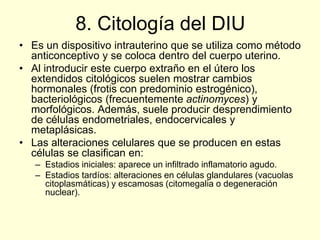 8. Citología del DIU
• Es un dispositivo intrauterino que se utiliza como método
anticonceptivo y se coloca dentro del cuerpo uterino.
• Al introducir este cuerpo extraño en el útero los
extendidos citológicos suelen mostrar cambios
hormonales (frotis con predominio estrogénico),
bacteriológicos (frecuentemente actinomyces) y
morfológicos. Además, suele producir desprendimiento
de células endometriales, endocervicales y
metaplásicas.
• Las alteraciones celulares que se producen en estas
células se clasifican en:
– Estadios iniciales: aparece un infiltrado inflamatorio agudo.
– Estadios tardíos: alteraciones en células glandulares (vacuolas
citoplasmáticas) y escamosas (citomegalia o degeneración
nuclear).
 