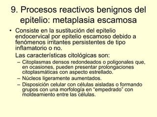 9. Procesos reactivos benignos del
epitelio: metaplasia escamosa
• Consiste en la sustitución del epitelio
endocervical por epitelio escamoso debido a
fenómenos irritantes persistentes de tipo
inflamatorio o no.
Las características citológicas son:
– Citoplasmas densos redondeados o poligonales que,
en ocasiones, pueden presentar prolongaciones
citoplasmáticas con aspecto estrellado.
– Núcleos ligeramente aumentados.
– Disposición celular con células aisladas o formando
grupos con una morfología en “empedrado” con
moldeamiento entre las células.
 