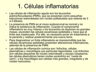 1. Células inflamatorias
• Las células de inflamación aguda son los leucocitos
polimorfonucleares (PMN), que se presentan como pequeñas
estructuras redondeadas con núcleo polilobulado que ostenta de 3
a 5 lóbulos.
• La presencia de PMN en el moco endocervical es normal y no
indica la existencia de inflamación. Cuando el componente
inflamatorio es muy intenso y los leucocitos se disponen en grandes
masas, esconden las células escamosas epiteliales y hace que el
frotis sea inadecuado. Por ello, es necesario poner en tratamiento a
la paciente y realizar posteriormente una nueva toma.
• Para diagnosticar un frotis inflamatorio es imprescindible que las
células escamosas epiteliales presenten alteraciones inflamatorias,
además de la presencia de PMN.
• Las células de inflamación crónica son: linfocitos, células
plasmáticas y macrófagos con partículas fagocitadas. Los linfocitos
son células pequeñas de núcleo redondeado y escaso citoplasma;
las células plasmáticas tienen núcleo excéntrico en “rueda de
carro”; y los macrófagos son células más grandes, irregulares y de
núcleo vesiculoso.
 