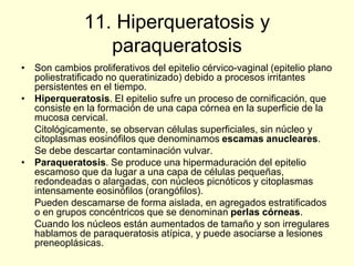 11. Hiperqueratosis y
paraqueratosis
• Son cambios proliferativos del epitelio cérvico-vaginal (epitelio plano
poliestratificado no queratinizado) debido a procesos irritantes
persistentes en el tiempo.
• Hiperqueratosis. El epitelio sufre un proceso de cornificación, que
consiste en la formación de una capa córnea en la superficie de la
mucosa cervical.
Citológicamente, se observan células superficiales, sin núcleo y
citoplasmas eosinófilos que denominamos escamas anucleares.
Se debe descartar contaminación vulvar.
• Paraqueratosis. Se produce una hipermaduración del epitelio
escamoso que da lugar a una capa de células pequeñas,
redondeadas o alargadas, con núcleos picnóticos y citoplasmas
intensamente eosinófilos (orangófilos).
Pueden descamarse de forma aislada, en agregados estratificados
o en grupos concéntricos que se denominan perlas córneas.
Cuando los núcleos están aumentados de tamaño y son irregulares
hablamos de paraqueratosis atípica, y puede asociarse a lesiones
preneoplásicas.
 