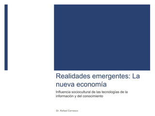 Realidades emergentes: La
nueva economía
Influencia sociocultural de las tecnologías de la
información y del conocimiento
Dr. Rafael Carrasco
 