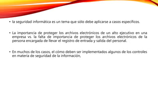 • la seguridad informática es un tema que sólo debe aplicarse a casos específicos.
• La importancia de proteger los archivos electrónicos de un alto ejecutivo en una
empresa vs. la falta de importancia de proteger los archivos electrónicos de la
persona encargada de llevar el registro de entrada y salida del personal.
• En muchos de los casos, el cómo deben ser implementados algunos de los controles
en materia de seguridad de la información,
 