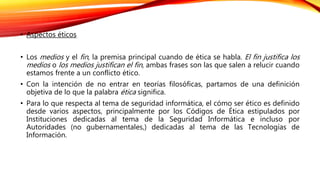 • Aspectos éticos
• Los medios y el fin, la premisa principal cuando de ética se habla. El fin justifica los
medios o los medios justifican el fin, ambas frases son las que salen a relucir cuando
estamos frente a un conflicto ético.
• Con la intención de no entrar en teorías filosóficas, partamos de una definición
objetiva de lo que la palabra ética significa.
• Para lo que respecta al tema de seguridad informática, el cómo ser ético es definido
desde varios aspectos, principalmente por los Códigos de Ética estipulados por
Instituciones dedicadas al tema de la Seguridad Informática e incluso por
Autoridades (no gubernamentales,) dedicadas al tema de las Tecnologías de
Información.
 