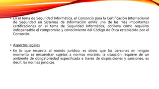 • En el tema de Seguridad Informática, el Consorcio para la Certificación Internacional
de Seguridad en Sistemas de Información emite una de las más importantes
certificaciones en el tema de Seguridad Informática, conlleva como requisito
indispensable el compromiso y conocimiento del Código de Ética establecido por el
Consorcio.
• Aspectos legales
• En lo que respecta al mundo jurídico, es obvio que las personas en ningún
momento se encuentran sujetos a normas morales, la situación requiere de un
ambiente de obligatoriedad especificada a través de disposiciones y sanciones, es
decir: las normas jurídicas.
 