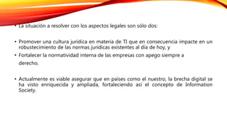 • La situación a resolver con los aspectos legales son sólo dos:
• Promover una cultura jurídica en materia de TI que en consecuencia impacte en un
robustecimiento de las normas jurídicas existentes al día de hoy, y
• Fortalecer la normatividad interna de las empresas con apego siempre a
derecho.
• Actualmente es viable asegurar que en países como el nuestro, la brecha digital se
ha visto enriquecida y ampliada, fortaleciendo así el concepto de Information
Society.
 