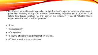 • Los tópicos en materia de seguridad de la información, que se están estudiando por
parte del Working Group On Internet Governance, incluidos en el “Cluster 2 of
WGIG Key Issues relating to the use of the Internet” y en el “Cluster Three
Assessment Report”, son los siguientes :
• .Spam
• ⋅ Cybersecurity,
• ⋅ Cybercrime,
• ⋅ Security of network and information systems,
• ⋅ Critical infrastructure protection
 