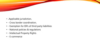 • .Applicable jurisdiction,
• ⋅ Cross border coordination,
• ⋅ Exemption for ISPs of third party liabilities
• ⋅ National policies & regulations
• ⋅ Intelectual Property Rights
• ⋅ E-commerce
 