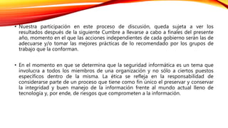 • Nuestra participación en este proceso de discusión, queda sujeta a ver los
resultados después de la siguiente Cumbre a llevarse a cabo a finales del presente
año, momento en el que las acciones independientes de cada gobierno serán las de
adecuarse y/o tomar las mejores prácticas de lo recomendado por los grupos de
trabajo que la conforman.
• En el momento en que se determina que la seguridad informática es un tema que
involucra a todos los miembros de una organización y no sólo a ciertos puestos
específicos dentro de la misma. La ética se refleja en la responsabilidad de
considerarse parte de un proceso que tiene como fin único el preservar y conservar
la integridad y buen manejo de la información frente al mundo actual lleno de
tecnología y, por ende, de riesgos que comprometen a la información.
 