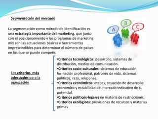 La segmentación como método de identificación es
una estrategia importante del marketing, que junto
con el posicionamiento y los programas de marketing
mix son las actuaciones básicas y herramientas
imprescindibles para determinar el número de países
en los que se puede competir.
Segmentación del mercado
Los criterios más
adecuados para la
agrupación
•Criterios tecnológicos: desarrollo, sistemas de
distribución, medios de comunicación.
•Criterios socio-culturales: sistemas de educación,
formación profesional, patrones de vida, sistemas
políticos, raza, religiones.
•Criterios económicos: etapas, situación de desarrollo
económico y estabilidad del mercado indicativo de su
potencial.
•Criterios políticos-legales en materia de restricciones.
•Criterios ecológicos: provisiones de recursos y materias
primas.
 