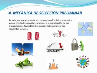 4. MECÁNICA DE SELECCIÓN PRELIMINAR
La información secundaria nos proporciona los datos necesarios
para a través de su análisis, proceder a la preselección de los
mercados más favorables. Ese análisis debe ponderar los
siguientes factores:
 