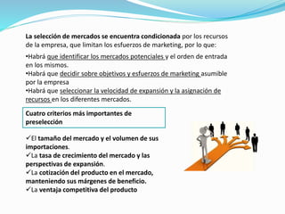 La selección de mercados se encuentra condicionada por los recursos
de la empresa, que limitan los esfuerzos de marketing, por lo que:
•Habrá que identificar los mercados potenciales y el orden de entrada
en los mismos.
•Habrá que decidir sobre objetivos y esfuerzos de marketing asumible
por la empresa
•Habrá que seleccionar la velocidad de expansión y la asignación de
recursos en los diferentes mercados.
Cuatro criterios más importantes de
preselección
El tamaño del mercado y el volumen de sus
importaciones.
La tasa de crecimiento del mercado y las
perspectivas de expansión.
La cotización del producto en el mercado,
manteniendo sus márgenes de beneficio.
La ventaja competitiva del producto
 