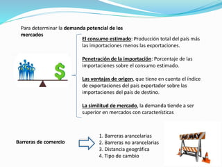 Para determinar la demanda potencial de los
mercados
El consumo estimado: Producción total del país más
las importaciones menos las exportaciones.
Penetración de la importación: Porcentaje de las
importaciones sobre el consumo estimado.
Las ventajas de origen, que tiene en cuenta el índice
de exportaciones del país exportador sobre las
importaciones del país de destino.
La similitud de mercado, la demanda tiende a ser
superior en mercados con características
Barreras de comercio
1. Barreras arancelarias
2. Barreras no arancelarias
3. Distancia geográfica
4. Tipo de cambio
 