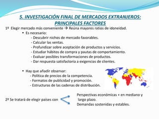 1º Elegir mercado más conveniente  Reúna mayores ratios de idoneidad.
 Es necesario:
- Descubrir nichos de mercado favorables.
- Calcular las ventas.
- Profundizar sobre aceptación de productos y servicios.
- Estudiar hábitos de compra y pautas de comportamiento.
- Evaluar posibles transformaciones de productos.
- Dar respuesta satisfactoria a exigencias de clientes.
 Hay que añadir observar:
- Política de precios de la competencia.
- Formatos de publicidad y promoción.
- Estructuras de las cadenas de distribución.
Perspectivas económicas + en mediano y
2º Se tratará de elegir países con largo plazo.
Demandas sostenidas y estables.
5. INVESTIGACIÓN FINAL DE MERCADOS EXTRANJEROS:
PRINCIPALES FACTORES
 