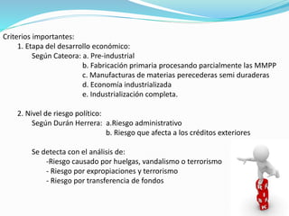 Criterios importantes:
1. Etapa del desarrollo económico:
Según Cateora: a. Pre-industrial
b. Fabricación primaria procesando parcialmente las MMPP
c. Manufacturas de materias perecederas semi duraderas
d. Economía industrializada
e. Industrialización completa.
2. Nivel de riesgo político:
Según Durán Herrera: a.Riesgo administrativo
b. Riesgo que afecta a los créditos exteriores
Se detecta con el análisis de:
-Riesgo causado por huelgas, vandalismo o terrorismo
- Riesgo por expropiaciones y terrorismo
- Riesgo por transferencia de fondos
 