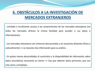 6. OBSTÁCULOS A LA INVESTIGACIÓN DE
MERCADOS EXTRANJEROS
- Limitado e insuficiente acceso a los conocimientos de los mercados extranjeros (no
todos los mercados ofrecen la misma facilidad para acceder a sus datos e
informaciones).
- Los mercados extranjeros son entornos desconocidos y en ocasiones distantes (física y
culturalmente) => se necesita más información para su análisis.
- En países menos desarrollados el suministro y la disponibilidad de información sobre
datos secundarios necesarios es menor => hay que obtener datos primarios, que son
más caros y complejos.
 