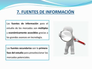 7. FUENTES DE INFORMACIÓN
Las fuentes de información para el
estudio de los mercados son múltiples
y económicamente accesibles gracias a
los grandes avances en tecnología.
Las fuentes secundarias son la primera
fase del estudio para preseleccionar los
mercados potenciales.
 